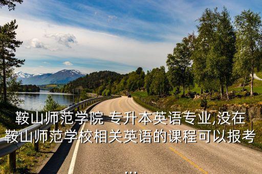 鞍山師范學(xué)院 專升本英語(yǔ)專業(yè),沒(méi)在鞍山師范學(xué)校相關(guān)英語(yǔ)的課程可以報(bào)考...