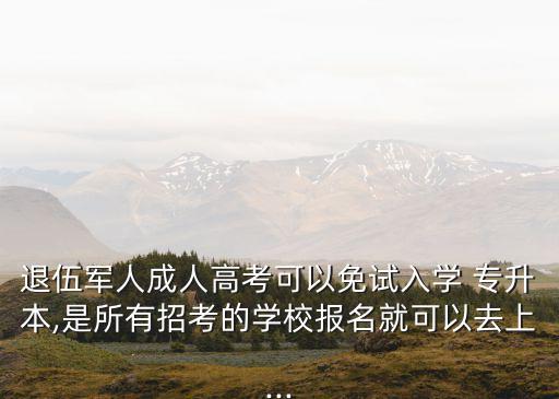 退伍軍人成人高考可以免試入學 專升本,是所有招考的學校報名就可以去上...