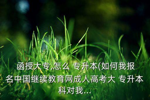  函授大專,怎么 專升本(如何我報名中國繼續(xù)教育網(wǎng)成人高考大 專升本科對我...