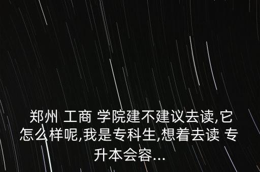 鄭州 工商 學(xué)院建不建議去讀,它怎么樣呢,我是?？粕?想著去讀 專升本會(huì)容...