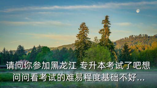 請(qǐng)問你參加黑龍江 專升本考試了吧想問問看考試的難易程度基礎(chǔ)不好...