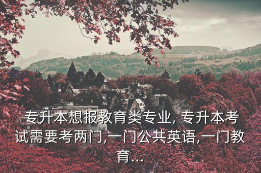  專升本想報(bào)教育類專業(yè), 專升本考試需要考兩門,一門公共英語,一門教育...