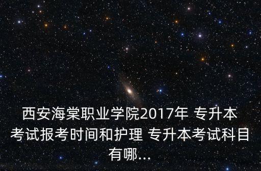 西安海棠職業(yè)學院2017年 專升本考試報考時間和護理 專升本考試科目有哪...