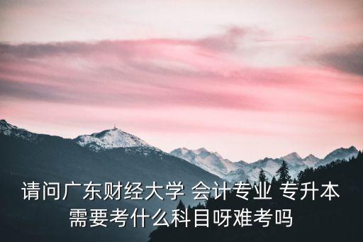 請問廣東財(cái)經(jīng)大學(xué) 會(huì)計(jì)專業(yè) 專升本需要考什么科目呀難考嗎