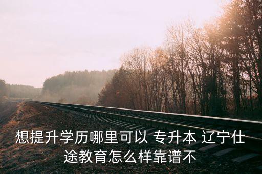 想提升學歷哪里可以 專升本 遼寧仕途教育怎么樣靠譜不