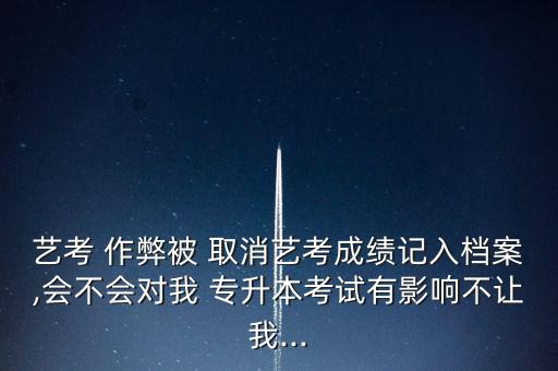 藝考 作弊被 取消藝考成績(jī)記入檔案,會(huì)不會(huì)對(duì)我 專升本考試有影響不讓我...