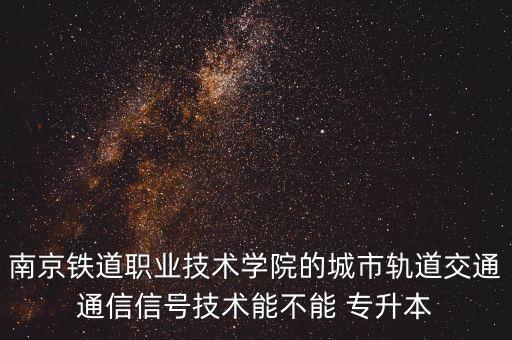 南京鐵道職業(yè)技術(shù)學(xué)院的城市軌道交通通信信號技術(shù)能不能 專升本
