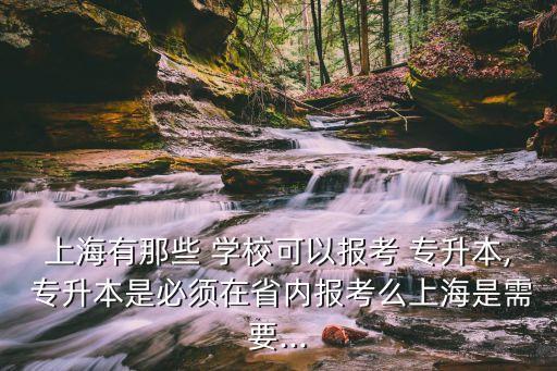 上海有那些 學(xué)?？梢詧?bào)考 專升本, 專升本是必須在省內(nèi)報(bào)考么上海是需要...