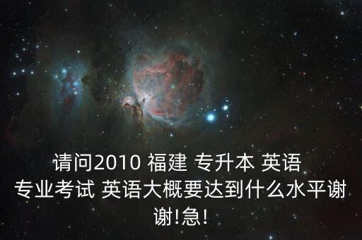 請(qǐng)問2010 福建 專升本 英語 專業(yè)考試 英語大概要達(dá)到什么水平謝謝!急!