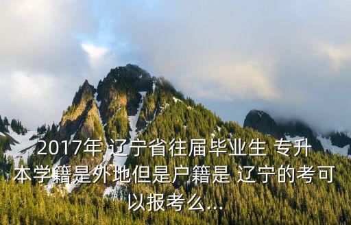 2017年 遼寧省往屆畢業(yè)生 專升本學(xué)籍是外地但是戶籍是 遼寧的考可以報(bào)考么...